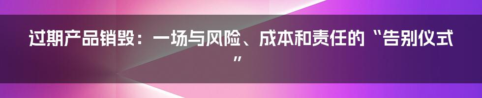过期产品销毁：一场与风险、成本和责任的“告别仪式”