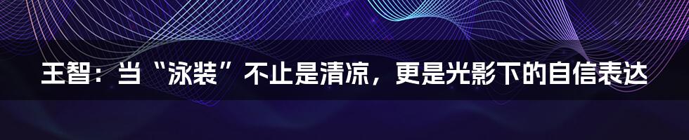 王智：当“泳装”不止是清凉，更是光影下的自信表达