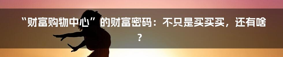 “财富购物中心”的财富密码：不只是买买买，还有啥？