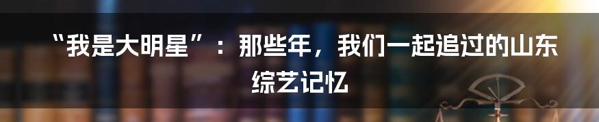 “我是大明星”：那些年，我们一起追过的山东综艺记忆