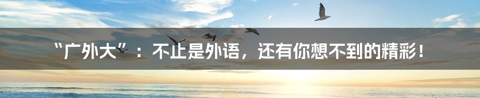 “广外大”：不止是外语，还有你想不到的精彩！