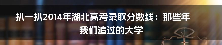扒一扒2014年湖北高考录取分数线：那些年我们追过的大学