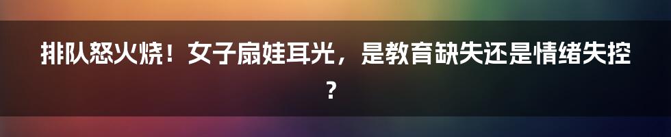 排队怒火烧！女子扇娃耳光，是教育缺失还是情绪失控？