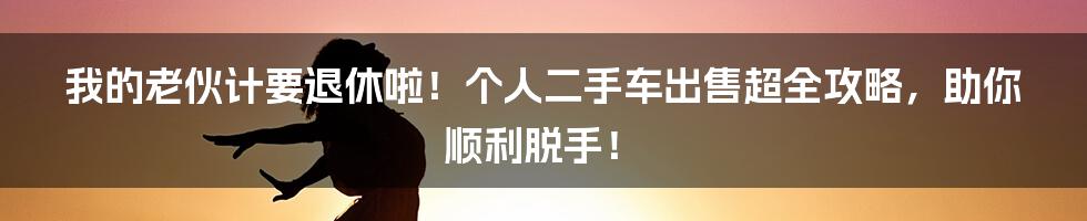我的老伙计要退休啦！个人二手车出售超全攻略，助你顺利脱手！