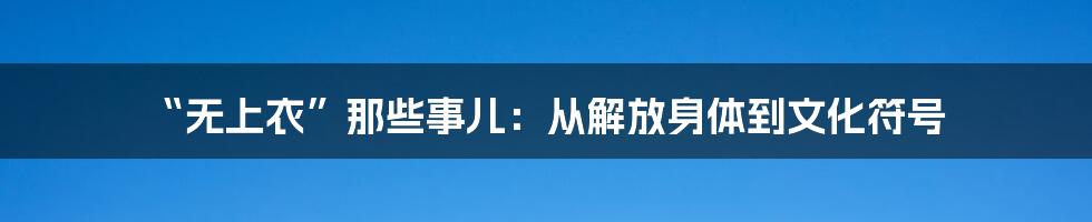 “无上衣”那些事儿：从解放身体到文化符号