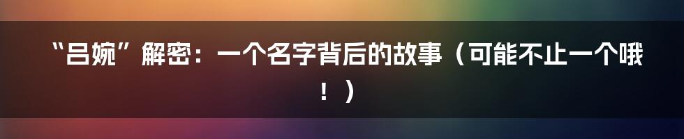 “吕婉”解密：一个名字背后的故事（可能不止一个哦！）