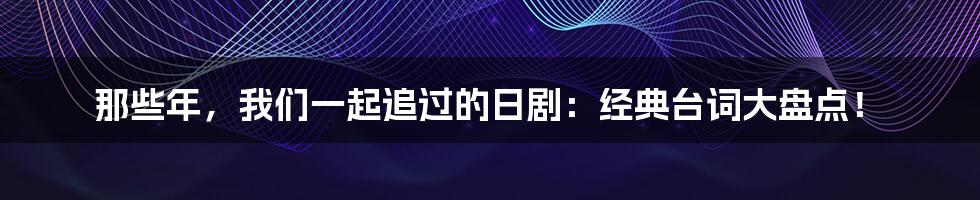 那些年，我们一起追过的日剧：经典台词大盘点！