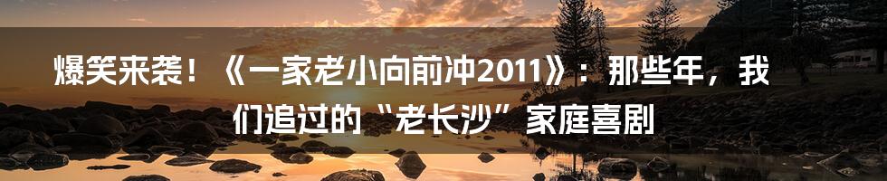 爆笑来袭！《一家老小向前冲2011》：那些年，我们追过的“老长沙”家庭喜剧