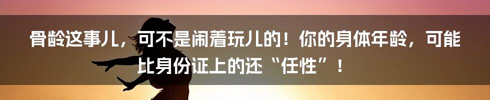 骨龄这事儿，可不是闹着玩儿的！你的身体年龄，可能比身份证上的还“任性”！