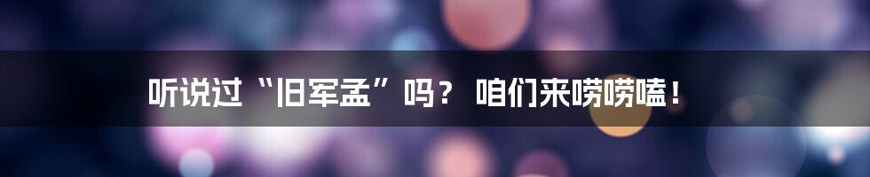 听说过“旧军孟”吗？ 咱们来唠唠嗑！
