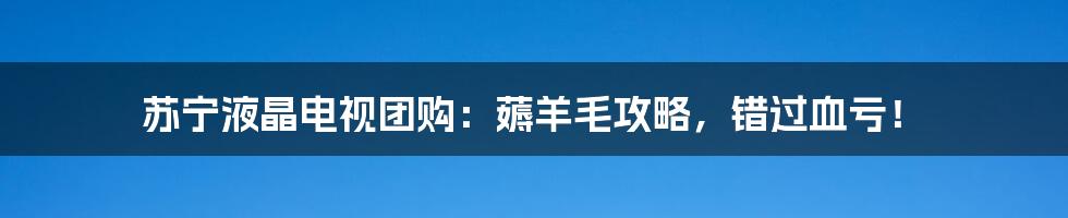 苏宁液晶电视团购：薅羊毛攻略，错过血亏！
