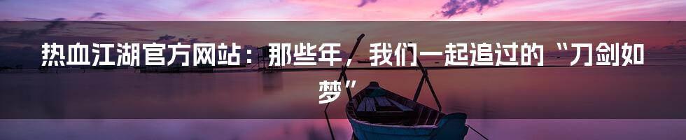 热血江湖官方网站：那些年，我们一起追过的“刀剑如梦”