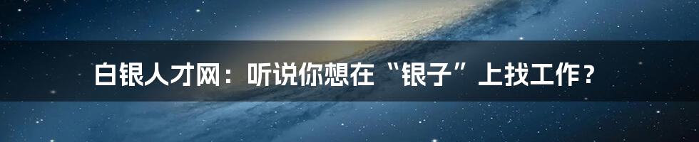 白银人才网：听说你想在“银子”上找工作？