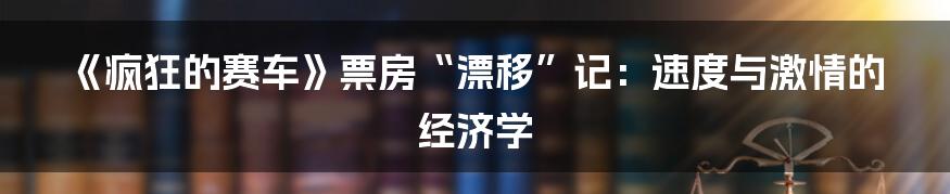 《疯狂的赛车》票房“漂移”记：速度与激情的经济学