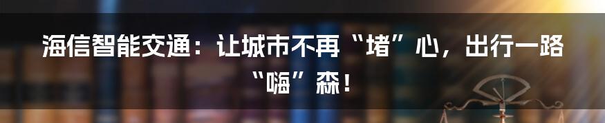 海信智能交通：让城市不再“堵”心，出行一路“嗨”森！