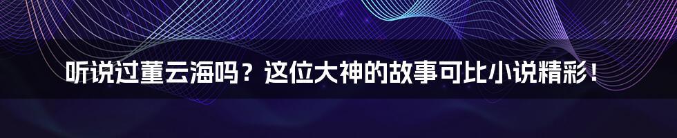 听说过董云海吗？这位大神的故事可比小说精彩！