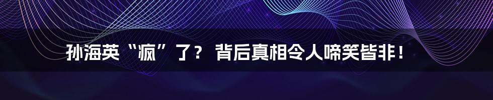 孙海英“疯”了？ 背后真相令人啼笑皆非！