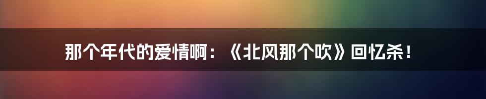 那个年代的爱情啊：《北风那个吹》回忆杀！