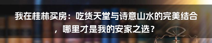 我在桂林买房：吃货天堂与诗意山水的完美结合，哪里才是我的安家之选？