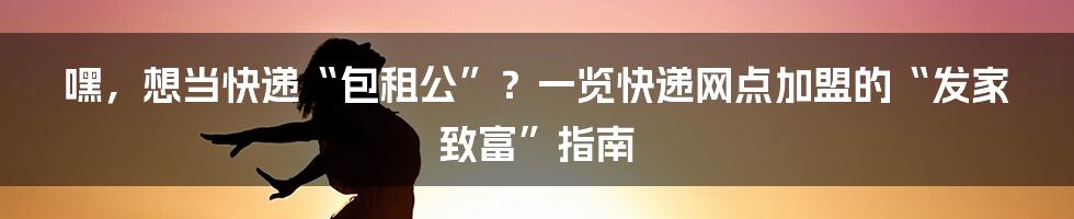嘿，想当快递“包租公”？一览快递网点加盟的“发家致富”指南