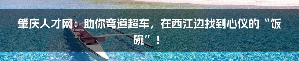 肇庆人才网：助你弯道超车，在西江边找到心仪的“饭碗”！