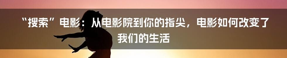 “搜索”电影：从电影院到你的指尖，电影如何改变了我们的生活