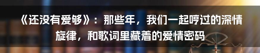 《还没有爱够》：那些年，我们一起哼过的深情旋律，和歌词里藏着的爱情密码