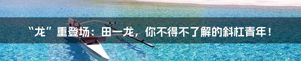 “龙”重登场：田一龙，你不得不了解的斜杠青年！