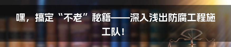 嘿，搞定“不老”秘籍——深入浅出防腐工程施工队！