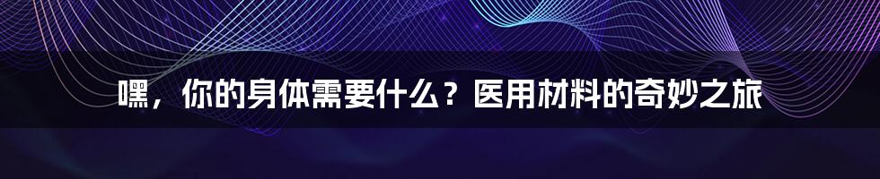 嘿，你的身体需要什么？医用材料的奇妙之旅