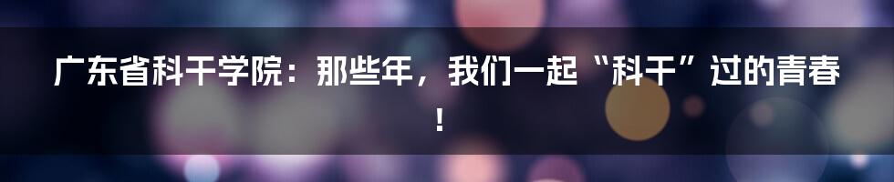 广东省科干学院：那些年，我们一起“科干”过的青春！