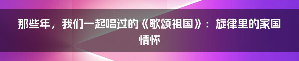 那些年，我们一起唱过的《歌颂祖国》：旋律里的家国情怀