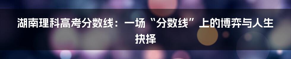 湖南理科高考分数线：一场“分数线”上的博弈与人生抉择