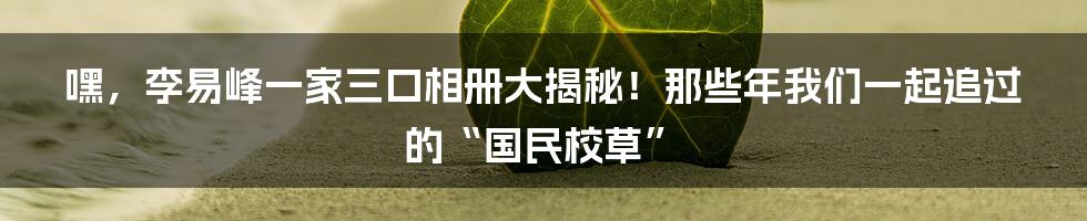 嘿，李易峰一家三口相册大揭秘！那些年我们一起追过的“国民校草”