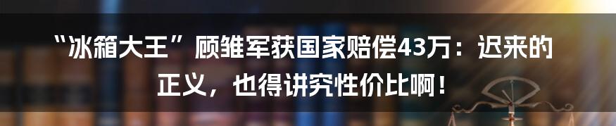 “冰箱大王”顾雏军获国家赔偿43万：迟来的正义，也得讲究性价比啊！