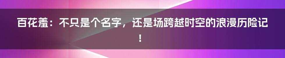 百花羞：不只是个名字，还是场跨越时空的浪漫历险记！