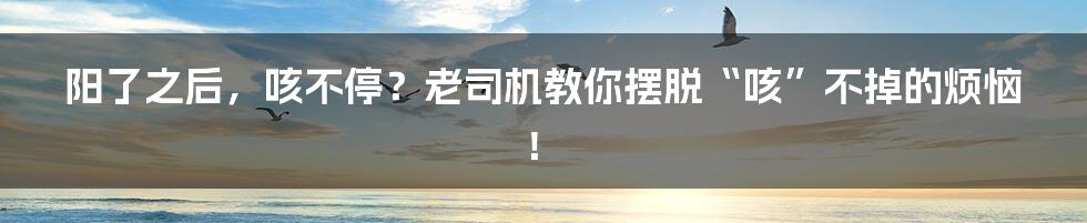 阳了之后，咳不停？老司机教你摆脱“咳”不掉的烦恼！