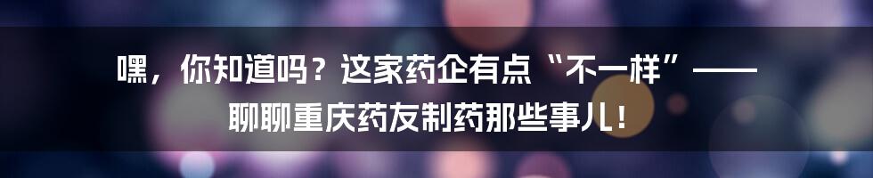 嘿，你知道吗？这家药企有点“不一样”—— 聊聊重庆药友制药那些事儿！