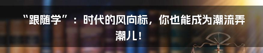 “跟随学”：时代的风向标，你也能成为潮流弄潮儿！