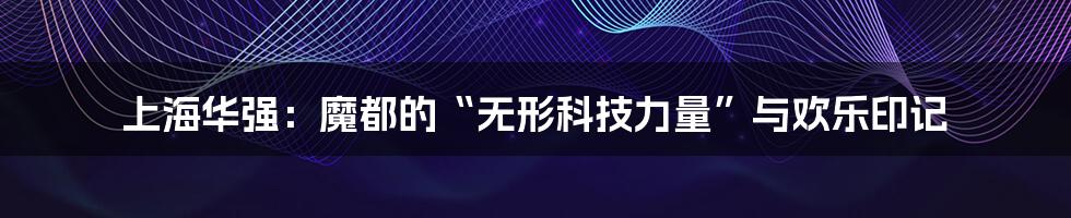 上海华强：魔都的“无形科技力量”与欢乐印记