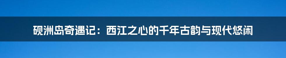 砚洲岛奇遇记：西江之心的千年古韵与现代悠闲