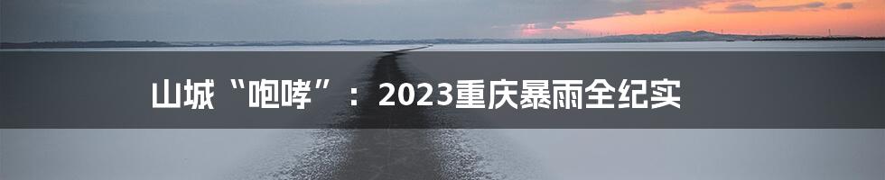 山城“咆哮”：2023重庆暴雨全纪实