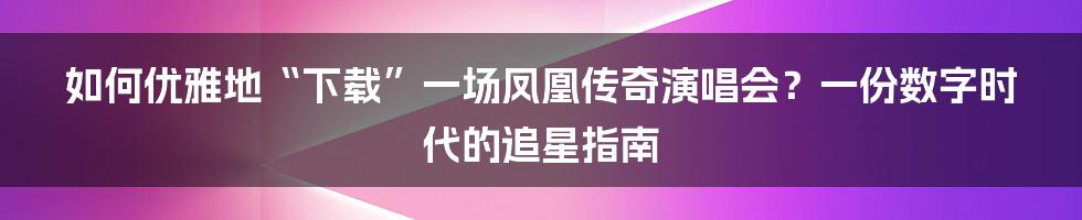 如何优雅地“下载”一场凤凰传奇演唱会？一份数字时代的追星指南