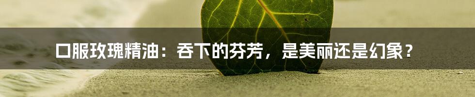 口服玫瑰精油：吞下的芬芳，是美丽还是幻象？