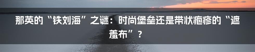 那英的“铁刘海”之谜：时尚堡垒还是带状疱疹的“遮羞布”？