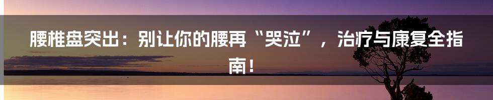 腰椎盘突出：别让你的腰再“哭泣”，治疗与康复全指南！