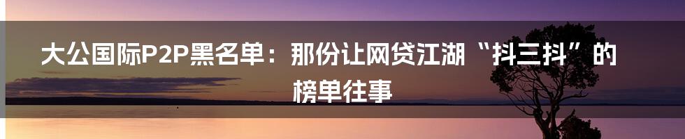 大公国际P2P黑名单：那份让网贷江湖“抖三抖”的榜单往事