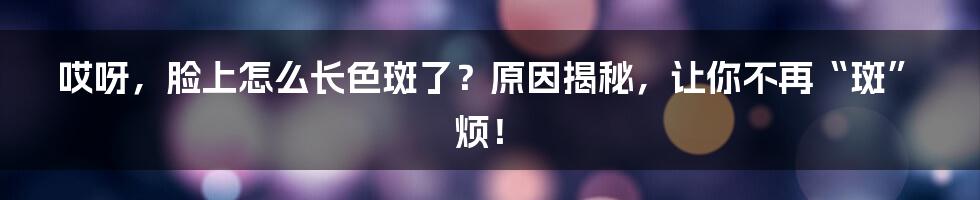 哎呀，脸上怎么长色斑了？原因揭秘，让你不再“斑”烦！