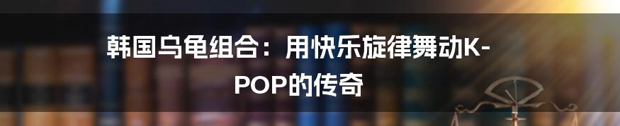 韩国乌龟组合：用快乐旋律舞动K-POP的传奇
