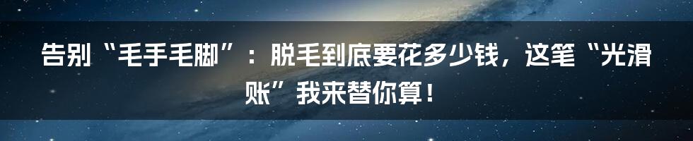 告别“毛手毛脚”：脱毛到底要花多少钱，这笔“光滑账”我来替你算！